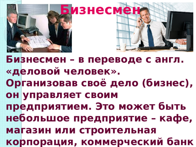 Бизнесмен Бизнесмен – в переводе с англ. «деловой человек». Организовав своё дело (бизнес), он управляет своим предприятием. Это может быть небольшое предприятие – кафе, магазин или строительная корпорация, коммерческий банк 