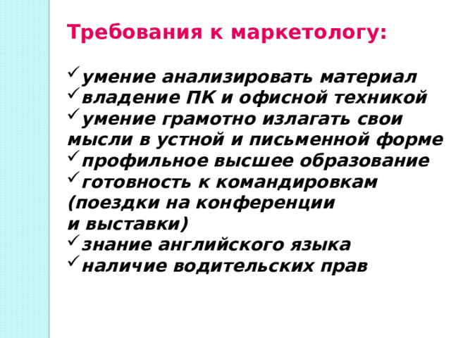 Требования к маркетологу: умение анализировать материал владение ПК и офисной техникой умение грамотно излагать свои мысли в устной и письменной форме профильное высшее образование готовность к командировкам (поездки на конференции и выставки) знание английского языка наличие водительских прав 