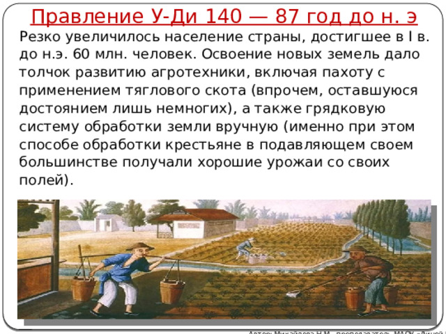 Правление У-Ди 140 — 87 год до н. э Резко увеличилось население страны, достигшее в I в. до н.э. 60 млн. человек. Освоение новых земель дало толчок развитию агротехники, включая пахоту с применением тяглового скота (впрочем, оставшуюся достоянием лишь немногих), а также грядковую систему обработки земли вручную (именно при этом способе обработки крестьяне в подавляющем своем большинстве получали хорошие урожаи со своих полей). Автор: Михайлова Н.М.- преподаватель МАОУ «Лицей № 21» 