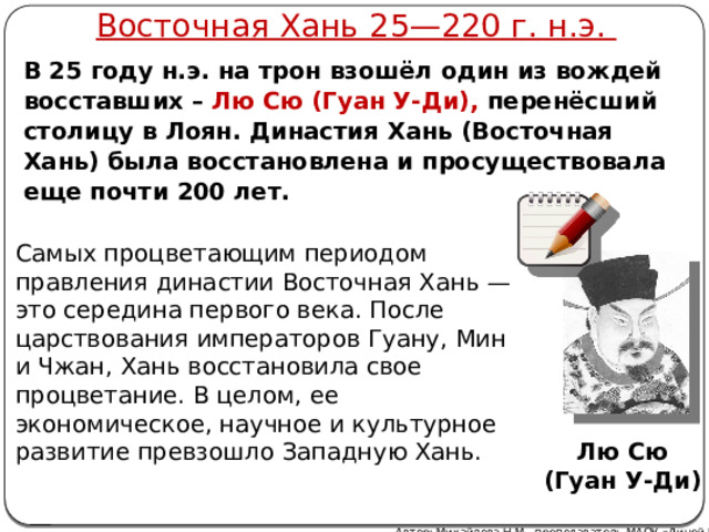 Восточная Хань 25—220 г. н.э. В 25 году н.э. на трон взошёл один из вождей восставших – Лю Сю (Гуан У-Ди), перенёсший столицу в Лоян. Династия Хань (Восточная Хань) была восстановлена и просуществовала еще почти 200 лет. Самых процветающим периодом правления династии Восточная Хань — это середина первого века. После царствования императоров Гуану, Мин и Чжан, Хань восстановила свое процветание. В целом, ее экономическое, научное и культурное развитие превзошло Западную Хань. Лю Сю (Гуан У-Ди) Автор: Михайлова Н.М.- преподаватель МАОУ «Лицей № 21» 