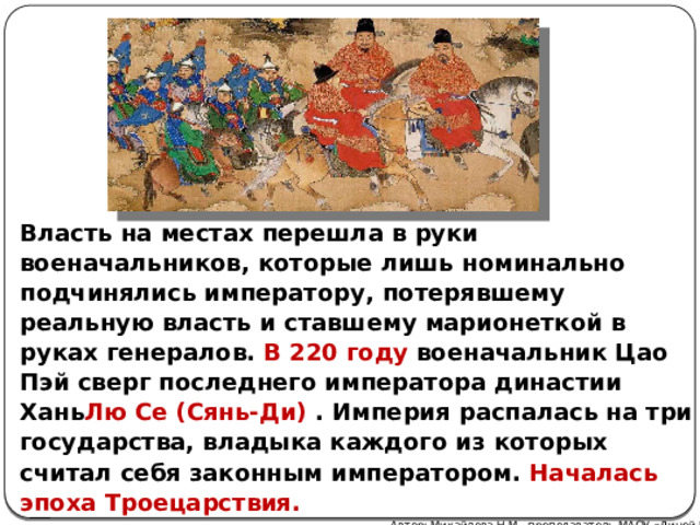Власть на местах перешла в руки военачальников, которые лишь номинально подчинялись императору, потерявшему реальную власть и ставшему марионеткой в руках генералов. В 220 году военачальник Цао Пэй сверг последнего императора династии Хань Лю Се (Сянь-Ди) . Империя распалась на три государства, владыка каждого из которых считал себя законным императором. Началась эпоха Троецарствия. Автор: Михайлова Н.М.- преподаватель МАОУ «Лицей № 21» 