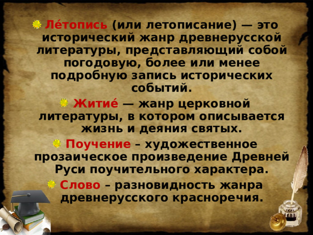 Ле́топись (или летописание) — это исторический жанр древнерусской литературы, представляющий собой погодовую, более или менее подробную запись исторических событий. Житие́ — жанр церковной литературы, в котором описывается жизнь и деяния святых. Поучение – художественное прозаическое произведение Древней Руси поучительного характера. Слово – разновидность жанра древнерусского красноречия.  