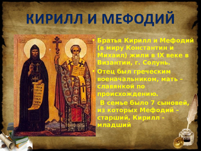 Братья Кирилл и Мефодий (в миру Константин и Михаил) жили в IX веке в Византии, г. Солунь. Отец был греческим военачальником, мать – славянкой по происхождению.  В семье было 7 сыновей, из которых Мефодий – старший, Кирилл - младший  