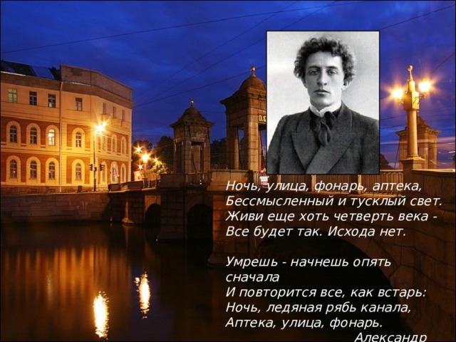 Ночь, улица, фонарь, аптека, Бессмысленный и тусклый свет. Живи еще хоть четверть века - Все будет так. Исхода нет.  Умрешь - начнешь опять сначала И повторится все, как встарь: Ночь, ледяная рябь канала, Аптека, улица, фонарь.  Александр Блок 