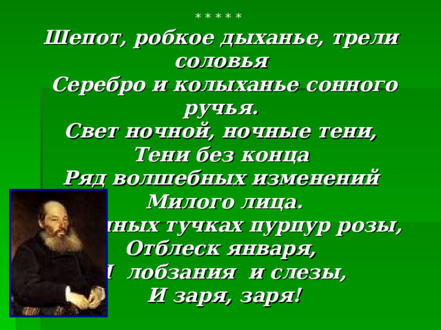 * * * * * Шепот, робкое дыханье, трели соловья  Серебро и колыханье сонного ручья.  Свет ночной, ночные тени, Тени без конца  Ряд волшебных изменений  Милого лица.  В дымных тучках пурпур розы, Отблеск января, И лобзания и слезы,  И заря, заря!  А.А.Фет 