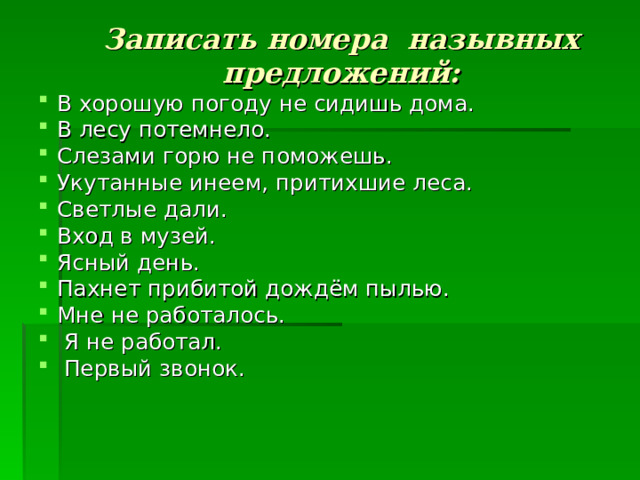 Записать номера назывных предложений:   В хорошую погоду не сидишь дома. В лесу потемнело. Слезами горю не поможешь. Укутанные инеем, притихшие леса. Светлые дали. Вход в музей. Ясный день. Пахнет прибитой дождём пылью. Мне не работалось.  Я не работал.  Первый звонок. 