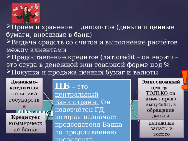 Приём и хранение депозитов (деньги и ценные бумаги, вносимые в банк) Выдача средств со счетов и выполнение расчётов между клиентами Предоставление кредитов (лат. credit – он верит) – это ссуда в денежной или товарной форме под % Покупка и продажа ценных бумаг и валюты Денежно-кредитная политика государства Эмиссионный центр – ТОЛЬКО он имеет право выпускать в обращение деньги ЦБ – это центральный Банк страны. Он подотчётен ГД, которая назначает председателя Банка по представлению президента Функции банка Кредитует коммерческие банки Хранит денежные запасы и золото  
