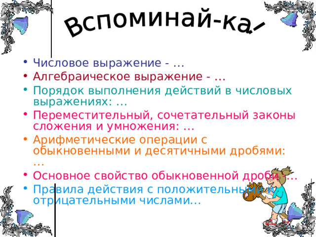 Числовое выражение - … Алгебраическое выражение - … Порядок выполнения действий в числовых выражениях: … Переместительный, сочетательный законы сложения и умножения: … Арифметические операции с обыкновенными и десятичными дробями: … Основное свойство обыкновенной дроби -… Правила действия с положительными и отрицательными числами… 