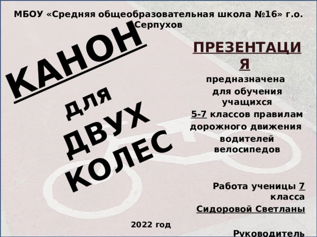 КАНОН для  ДВУХ КОЛЕС МБОУ «Средняя общеобразовательная школа №16» г.о. Серпухов ПРЕЗЕНТАЦИЯ  предназначена для обучения учащихся 5-7 классов правилам дорожного движения водителей велосипедов   Работа ученицы 7 класса Сидоровой Светланы  Руководитель Максимова Н.С.  2022 год 