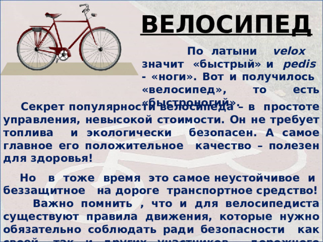 ВЕЛОСИПЕД  По латыни velox значит «быстрый» и pedis - «ноги». Вот и получилось «велосипед», то есть «быстроногий».   Секрет популярности велосипеда – в простоте управления, невысокой стоимости. Он не требует топлива и экологически безопасен. А самое главное его положительное качество – полезен для здоровья!   Но в тоже время это самое неустойчивое и беззащитное на дороге транспортное средство!  Важно помнить , что и для велосипедиста существуют правила движения, которые нужно обязательно соблюдать ради безопасности как своей, так и других участников дорожного движения.   