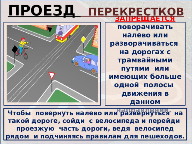 ПРОЕЗД ПЕРЕКРЕСТКОВ ЗАПРЕЩАЕТСЯ  поворачивать налево или разворачиваться на дорогах с трамвайными путями или имеющих больше одной полосы движения в данном направлении. Чтобы повернуть налево или развернуться на такой дороге, сойди с велосипеда и перейди проезжую часть дороги, ведя велосипед рядом и подчиняясь правилам для пешеходов. 