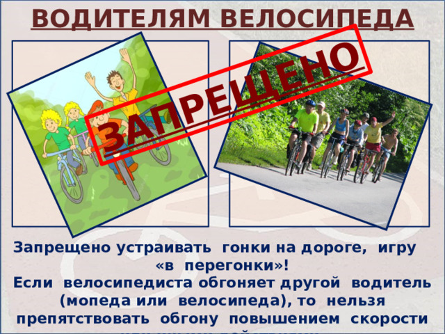 ВОДИТЕЛЯМ ВЕЛОСИПЕДА ЗАПРЕЩЕНО Запрещено устраивать гонки на дороге, игру «в перегонки»! Если велосипедиста обгоняет другой водитель (мопеда или велосипеда), то нельзя препятствовать обгону повышением скорости или иными действиями. 