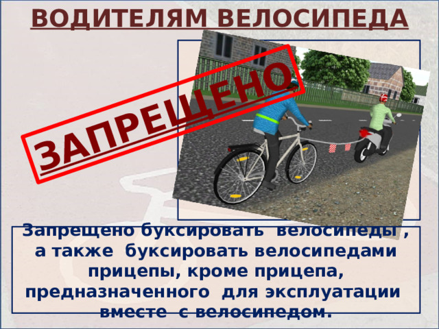 ВОДИТЕЛЯМ ВЕЛОСИПЕДА ЗАПРЕЩЕНО Запрещено буксировать велосипеды , а также буксировать велосипедами прицепы, кроме прицепа, предназначенного для эксплуатации вместе с велосипедом. 