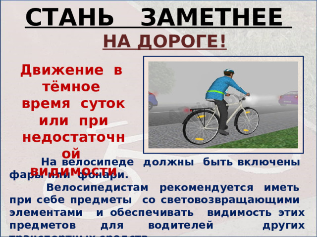 СТАНЬ ЗАМЕТНЕЕ  НА ДОРОГЕ! Движение в тёмное время суток или при недостаточной видимости  На велосипеде должны быть включены фары или фонари.  Велосипедистам рекомендуется иметь при себе предметы со световозвращающими элементами и обеспечивать видимость этих предметов для водителей других транспортных средств. 