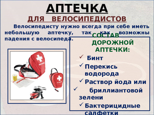 АПТЕЧКА ДЛЯ ВЕЛОСИПЕДИСТОВ   Велосипедисту нужно всегда при себе иметь небольшую аптечку, так как возможны падения с велосипеда. СОСТАВ ДОРОЖНОЙ АПТЕЧКИ:  Бинт  Бинт Перекись водорода Раствор йода или Перекись водорода Раствор йода или  бриллиантовой зелени  бриллиантовой зелени Бактерицидные салфетки Бактерицидные салфетки   