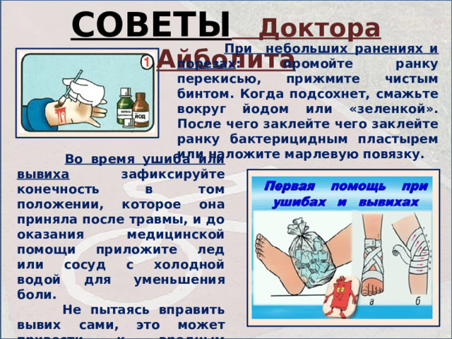 СОВЕТЫ Доктора Айболита  При небольших ранениях и порезах : промойте ранку перекисью, прижмите чистым бинтом. Когда подсохнет, смажьте вокруг йодом или «зеленкой». После чего заклейте чего заклейте ранку бактерицидным пластырем или наложите марлевую повязку.  Во время ушиба или вывиха зафиксируйте конечность в том положении, которое она приняла после травмы, и до оказания медицинской помощи приложите лед или сосуд с холодной водой для уменьшения боли.  Не пытаясь вправить вывих сами, это может привести к вредным последствиям для вашего здоровья. 