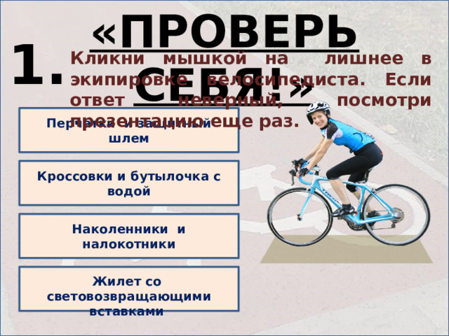 «ПРОВЕРЬ СЕБЯ!» 1. Кликни мышкой на лишнее в экипировке велосипедиста. Если ответ неверный, посмотри презентацию еще раз. Перчатки и защитный шлем Кроссовки и бутылочка с водой Наколенники и налокотники  Жилет со световозвращающими вставками 