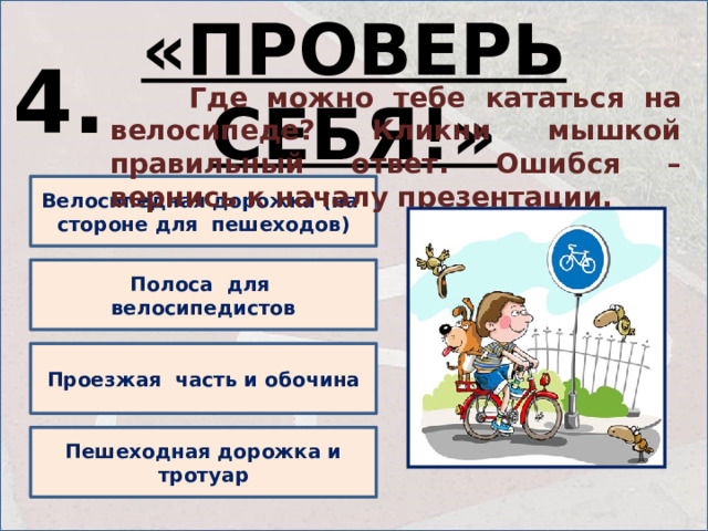 «ПРОВЕРЬ СЕБЯ!» 4.  Где можно тебе кататься на велосипеде? Кликни мышкой правильный ответ. Ошибся – вернись к началу презентации. Велосипедная дорожка (на стороне для пешеходов) Полоса для велосипедистов Проезжая часть и обочина Пешеходная дорожка и тротуар 