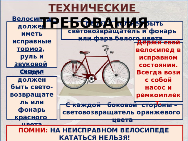 ТЕХНИЧЕСКИЕ ТРЕБОВАНИЯ Велосипед должен иметь исправные тормоз , руль и звуковой  сигнал Спереди должен быть световозвращатель и фонарь или фара белого цвета  Держи свой велосипед в исправном состоянии. Всегда вози с собой насос и ремкомплект. Сзади должен быть свето-возвращатель или фонарь красного цвета С каждой боковой стороны – световозвращатель оранжевого цвета ПОМНИ:  НА НЕИСПРАВНОМ ВЕЛОСИПЕДЕ КАТАТЬСЯ НЕЛЬЗЯ! 