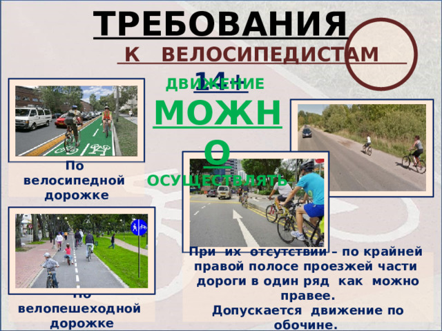 ТРЕБОВАНИЯ   К ВЕЛОСИПЕДИСТАМ 14+ ДВИЖЕНИЕ МОЖНО ОСУЩЕСТВЛЯТЬ По велосипедной дорожке При их отсутствии – по крайней правой полосе проезжей части дороги в один ряд как можно правее. Допускается движение по обочине. По велопешеходной дорожке  