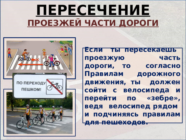 ПЕРЕСЕЧЕНИЕ ПРОЕЗЖЕЙ ЧАСТИ ДОРОГИ Если ты пересекаешь проезжую часть дороги, то согласно Правилам дорожного движения, ты должен сойти с велосипеда и перейти по «зебре», ведя велосипед рядом и подчиняясь правилам для пешеходов. 
