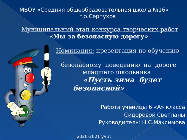 МБОУ «Средняя общеобразовательная школа №16» г.о.Серпухов Работа ученицы 6 «А» класса Сидоровой Светланы Руководитель: Н.С.Максимова 2020-2021 уч.г. Муниципальный этап конкурса творческих работ  «Мы за безопасную дорогу»    Номинация: презентация по обучению  безопасному поведению на дороге  младшего школьника   «Пусть зима будет безопасной»   