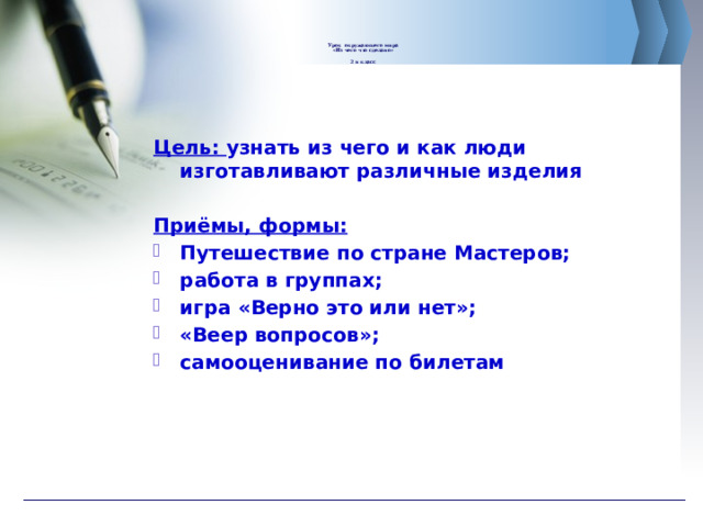       Урок окружающего мира  «Из чего что сделано»   2 в класс        Цель: узнать из чего и как люди изготавливают различные изделия  Приёмы, формы: Путешествие по стране Мастеров; работа в группах; игра «Верно это или нет»; «Веер вопросов»; самооценивание по билетам  