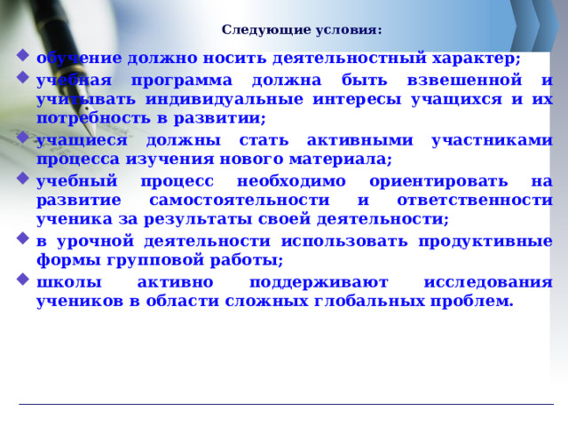 Следующие условия:   обучение должно носить деятельностный характер; учебная программа должна быть взвешенной и учитывать индивидуальные интересы учащихся и их потребность в развитии; учащиеся должны стать активными участниками процесса изучения нового материала; учебный процесс необходимо ориентировать на развитие самостоятельности и ответственности ученика за результаты своей деятельности; в урочной деятельности использовать продуктивные формы групповой работы; школы активно поддерживают исследования учеников в области сложных глобальных проблем.  