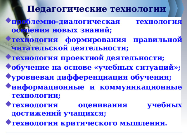 Педагогические технологии проблемно-диалогическая технология освоения новых знаний; технология формирования правильной читательской деятельности; технология проектной деятельности; обучение на основе «учебных ситуаций»; уровневая дифференциация обучения; информационные и коммуникационные технологии; технология оценивания учебных достижений учащихся; технология критического мышления. 