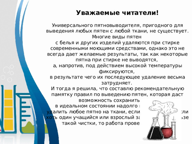  Уважаемые читатели!  Универсального пятновыводителя, пригодного для выведения любых пятен с любой ткани, не существует. Многие виды пятен с белья и других изделий удаляются при стирке современными моющими средствами, однако это не всегда дает желаемые результаты, так как некоторые пятна при стирке не выводятся, а, напротив, под действием высокой температуры фиксируются, в результате чего их последующее удаление весьма затрудняет. И тогда я решила, что составлю рекомендательную памятку правил по выведению пятен, которая даст возможность сохранить вещи в идеальном состоянии надолго и своевременно удалить любое пятно на ткани, если потребуется. Если хоть один учащийся или взрослый задумается о пользе такой чистки, то работа проведена не зря! 