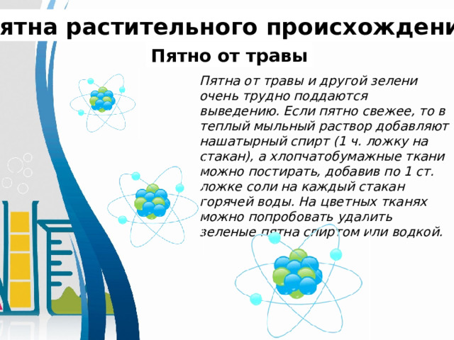 Пятна растительного происхождения. Пятно от травы Пятна от травы и другой зелени очень трудно поддаются выведению. Если пятно свежее, то в теплый мыльный раствор добавляют нашатырный спирт (1 ч. ложку на стакан), а хлопчатобумажные ткани можно постирать, добавив по 1 ст. ложке соли на каждый стакан горячей воды. На цветных тканях можно попробовать удалить зеленые пятна спиртом или водкой. 
