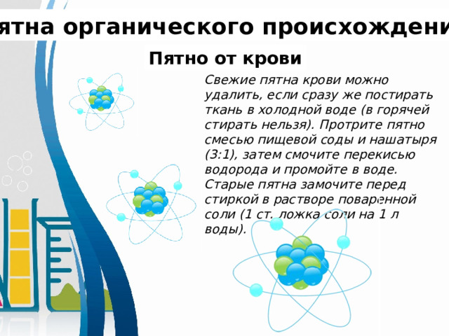 Пятна органического происхождения. Пятно от крови Свежие пятна крови можно удалить, если сразу же постирать ткань в холодной воде (в горячей стирать нельзя). Протрите пятно смесью пищевой соды и нашатыря (3:1), затем смочите перекисью водорода и промойте в воде. Старые пятна замочите перед стиркой в растворе поваренной соли (1 ст. ложка соли на 1 л воды). 