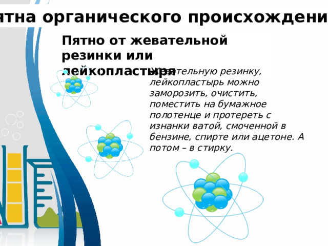 Пятна органического происхождения. Пятно от жевательной резинки или лейкопластыря Жевательную резинку, лейкопластырь можно заморозить, очистить, поместить на бумажное полотенце и протереть с изнанки ватой, смоченной в бензине, спирте или ацетоне. А потом – в стирку.  