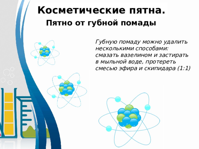 Косметические пятна. Пятно от губной помады Губную помаду можно удалить несколькими способами:  смазать вазелином и застирать в мыльной воде, протереть смесью эфира и скипидара (1:1) 