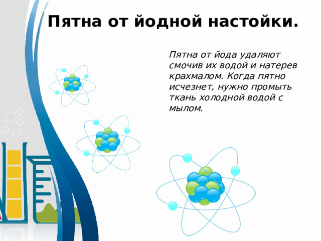 Пятна от йодной настойки. Пятна от йода удаляют смочив их водой и натерев крахмалом. Когда пятно исчезнет, нужно промыть ткань холодной водой с мылом. 