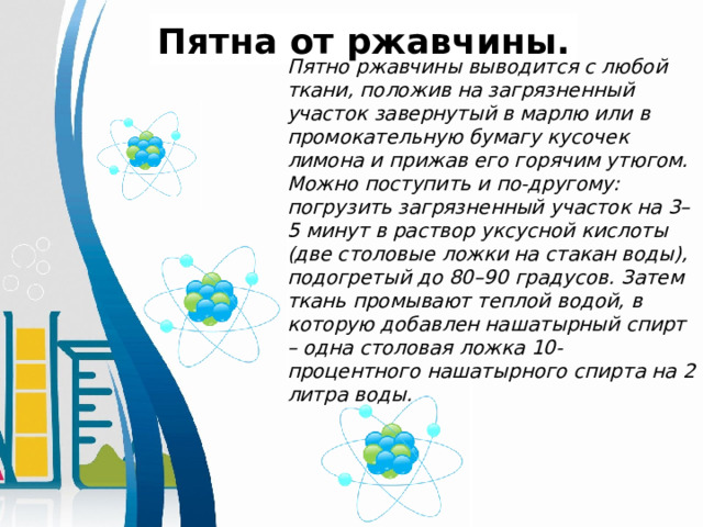 Пятна от ржавчины.  Пятно ржавчины выводится с любой ткани, положив на загрязненный участок завернутый в марлю или в промокательную бумагу кусочек лимона и прижав его горячим утюгом. Можно поступить и по-другому: погрузить загрязненный участок на 3–5 минут в раствор уксусной кислоты (две столовые ложки на стакан воды), подогретый до 80–90 градусов. Затем ткань промывают теплой водой, в которую добавлен нашатырный спирт – одна столовая ложка 10-процентного нашатырного спирта на 2 литра воды.  