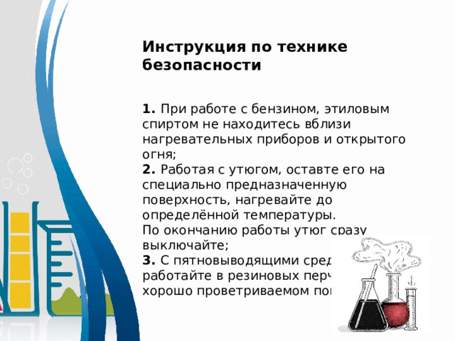 Инструкция по технике безопасности 1. При работе с бензином, этиловым спиртом не находитесь вблизи нагревательных приборов и открытого огня; 2. Работая с утюгом, оставте его на специально предназначенную поверхность, нагревайте до определённой температуры. По окончанию работы утюг сразу выключайте; 3. С пятновыводящими средствами работайте в резиновых перчатках в хорошо проветриваемом помещении; 