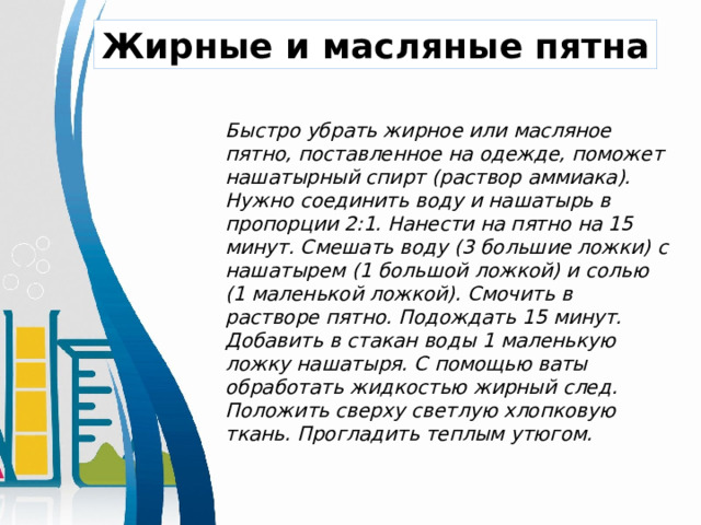  Быстро убрать жирное или масляное пятно, поставленное на одежде, поможет нашатырный спирт (раствор аммиака). Нужно соединить воду и нашатырь в пропорции 2:1. Нанести на пятно на 15 минут. Смешать воду (3 большие ложки) с нашатырем (1 большой ложкой) и солью (1 маленькой ложкой). Смочить в растворе пятно. Подождать 15 минут. Добавить в стакан воды 1 маленькую ложку нашатыря. С помощью ваты обработать жидкостью жирный след. Положить сверху светлую хлопковую ткань. Прогладить теплым утюгом.   Жирные и масляные пятна 