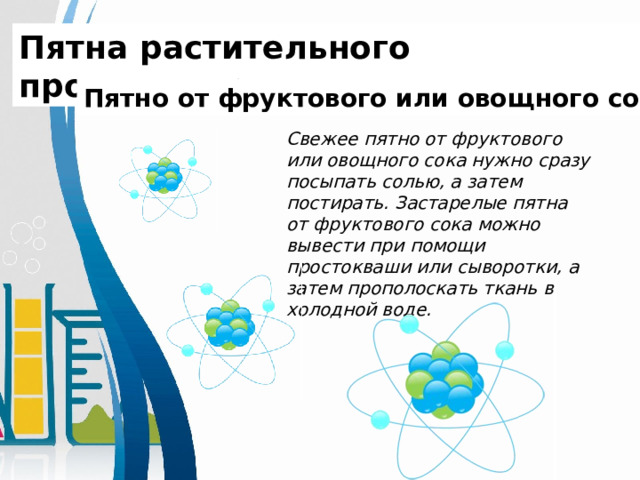 Пятна растительного происхождения. Пятно от фруктового или овощного сока Свежее пятно от фруктового или овощного сока нужно сразу посыпать солью, а затем постирать. Застарелые пятна от фруктового сока можно вывести при помощи простокваши или сыворотки, а затем прополоскать ткань в холодной воде.    