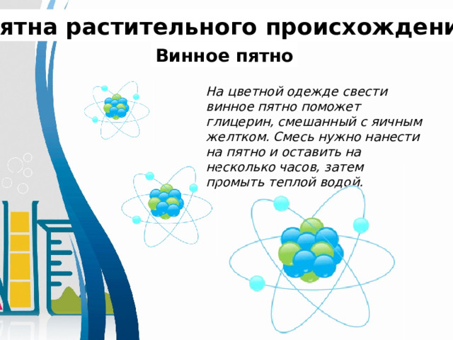 Пятна растительного происхождения. Винное пятно На цветной одежде свести винное пятно поможет глицерин, смешанный с яичным желтком. Смесь нужно нанести на пятно и оставить на несколько часов, затем промыть теплой водой. 