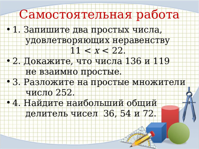 Самостоятельная работа 1. Запишите два простых числа,  удовлетворяющих неравенству  11 х 2. Докажите, что числа 136 и 119  не взаимно простые. 3. Разложите на простые множители  число 252. 4. Найдите наибольший общий  делитель чисел 36, 54 и 72. 