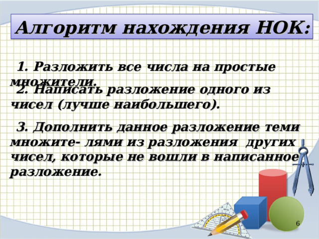 Алгоритм нахождения НОК: 1. Разложить все числа на простые множители. 2. Написать разложение одного из чисел (лучше наибольшего). 3. Дополнить данное разложение теми множите- лями из разложения других чисел, которые не вошли в написанное разложение.  