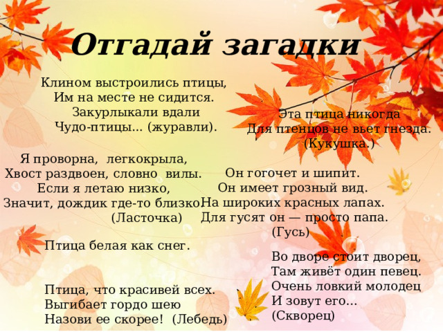 Отгадай загадки Клином выстроились птицы, Им на месте не сидится. Закурлыкали вдали Чудо-птицы... (журавли). Эта птица никогда Для птенцов не вьет гнезда. (Кукушка.) Я проворна, легкокрыла, Хвост раздвоен, словно вилы. Если я летаю низко, Значит, дождик где-то близко.  (Ласточка) Он гогочет и шипит.  Он имеет грозный вид. На широких красных лапах.  Для гусят он — просто папа. (Гусь) Птица белая как снег. Птица, что красивей всех. Выгибает гордо шею Назови ее скорее! (Лебедь) Во дворе стоит дворец,  Там живёт один певец.  Очень ловкий молодец  И зовут его… (Скворец)  