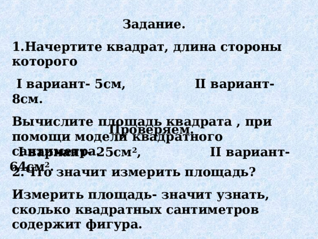 Задание. 1.Начертите квадрат, длина стороны которого  I вариант- 5см, II вариант- 8см. Вычислите площадь квадрата , при помощи модели квадратного сантиметра.  Проверяем.  I вариант- 25см 2 , II вариант- 64см 2 .    2.Что значит измерить площадь? Измерить площадь- значит узнать, сколько квадратных сантиметров содержит фигура. 