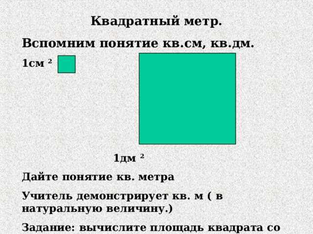 Квадратный метр. Вспомним понятие кв.см, кв.дм. 1см 2      1дм 2 Дайте понятие кв. метра Учитель демонстрирует кв. м ( в натуральную величину.) Задание: вычислите площадь квадрата со стороной I вариант- 6см II вариант- 9дм  