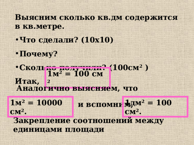 Выясним сколько кв.дм содержится в кв.метре. Что сделали? (10х10) Почему? Сколько получили? (100см 2 ) Итак,   1м 2 = 100 см 2 Аналогично выясняем, что 1м 2 = 10000 см 2 . 1дм 2 = 100 см 2 . и вспомним, Закрепление соотношений между единицами площади 