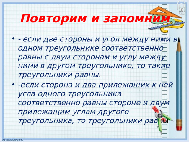 Повторим и запомним - если две стороны и угол между ними в одном треугольнике соответственно равны с двум сторонам и углу между ними в другом треугольнике, то такие треугольники равны. -если сторона и два прилежащих к ней угла одного треугольника соответственно равны стороне и двум прилежащим углам другого треугольника, то треугольники рав ны 