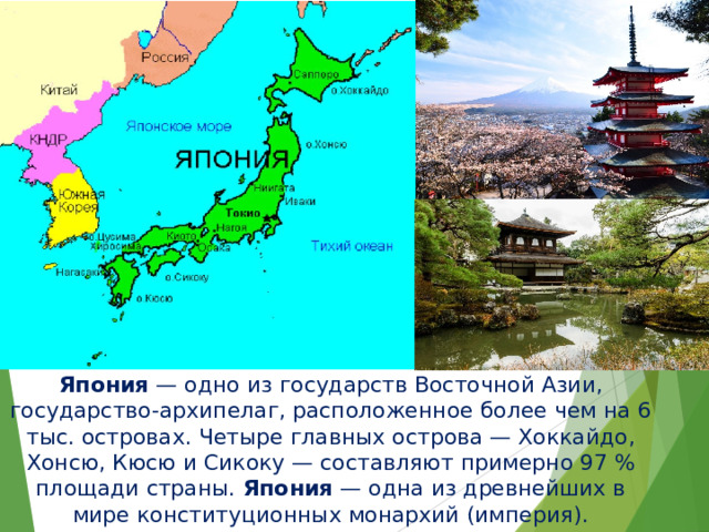Япония  — одно из государств Восточной Азии, государство-архипелаг, расположенное более чем на 6 тыс. островах. Четыре главных острова — Хоккайдо, Хонсю, Кюсю и Сикоку — составляют примерно 97 % площади страны.  Япония  — одна из древнейших в мире конституционных монархий (империя). 