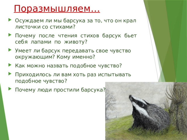 Поразмышляем… Осуждаем ли мы барсука за то, что он крал листочки со стихами? Почему после чтения стихов барсук бьет себя лапами по животу? Умеет ли барсук передавать свое чувство окружающим? Кому именно? Как можно назвать подобное чувство? Приходилось ли вам хоть раз испытывать подобное чувство? Почему люди простили барсука? 
