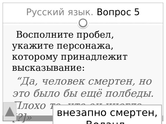 Русский язык. Вопрос 5  Восполните пробел, укажите персонажа, которому принадлежит высказывание:  “ Да, человек смертен, но это было бы ещё полбеды. Плохо то, что он иногда [?]» внезапно смертен, Воланд 